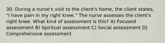 30. During a nurse's visit to the client's home, the client states, "I have pain in my right knee." The nurse assesses the client's right knee. What kind of assessment is this? A) Focused assessment B) Spiritual assessment C) Social assessment D) Comprehensive assessment