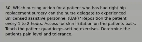 30. Which nursing action for a patient who has had right hip replacement surgery can the nurse delegate to experienced unlicensed assistive personnel (UAP)? Reposition the patient every 1 to 2 hours. Assess for skin irritation on the patients back. Teach the patient quadriceps-setting exercises. Determine the patients pain level and tolerance.