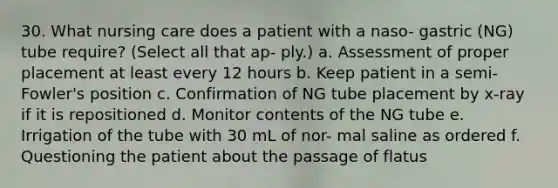 30. What nursing care does a patient with a naso- gastric (NG) tube require? (Select all that ap- ply.) a. Assessment of proper placement at least every 12 hours b. Keep patient in a semi-Fowler's position c. Confirmation of NG tube placement by x-ray if it is repositioned d. Monitor contents of the NG tube e. Irrigation of the tube with 30 mL of nor- mal saline as ordered f. Questioning the patient about the passage of flatus