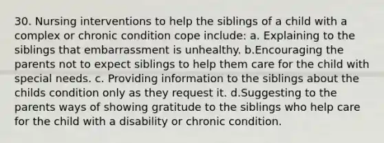 30. Nursing interventions to help the siblings of a child with a complex or chronic condition cope include: a. Explaining to the siblings that embarrassment is unhealthy. b.Encouraging the parents not to expect siblings to help them care for the child with special needs. c. Providing information to the siblings about the childs condition only as they request it. d.Suggesting to the parents ways of showing gratitude to the siblings who help care for the child with a disability or chronic condition.