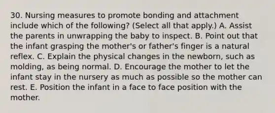 30. Nursing measures to promote bonding and attachment include which of the following? (Select all that apply.) A. Assist the parents in unwrapping the baby to inspect. B. Point out that the infant grasping the mother's or father's finger is a natural reflex. C. Explain the physical changes in the newborn, such as molding, as being normal. D. Encourage the mother to let the infant stay in the nursery as much as possible so the mother can rest. E. Position the infant in a face to face position with the mother.