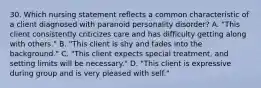 30. Which nursing statement reflects a common characteristic of a client diagnosed with paranoid personality disorder? A. "This client consistently criticizes care and has difficulty getting along with others." B. "This client is shy and fades into the background." C. "This client expects special treatment, and setting limits will be necessary." D. "This client is expressive during group and is very pleased with self."