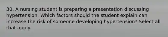 30. A nursing student is preparing a presentation discussing hypertension. Which factors should the student explain can increase the risk of someone developing hypertension? Select all that apply.