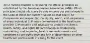 30) A nursing student is reviewing the ethical principles as established by the American Nurses Association (ANA). Which principles should this nurse be able to point out are included in the Code of Ethics for Nurses? (Select all that apply.) A) Compassion and respect for the dignity, worth, and uniqueness of every individual B) Primary commitment to the healthcare provider C) Promotion and advocacy to protect the client's health, safety, and rights D) Participation in establishing, maintaining, and improving healthcare environments and conditions E) Self-sufficiency and lack of dependence on other healthcare professionals in caring for the client