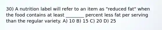 30) A nutrition label will refer to an item as "reduced fat" when the food contains at least ________ percent less fat per serving than the regular variety. A) 10 B) 15 C) 20 D) 25