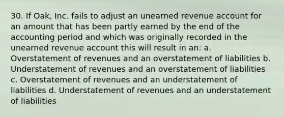 30. If Oak, Inc. fails to adjust an unearned revenue account for an amount that has been partly earned by the end of the accounting period and which was originally recorded in the unearned revenue account this will result in an: a. Overstatement of revenues and an overstatement of liabilities b. Understatement of revenues and an overstatement of liabilities c. Overstatement of revenues and an understatement of liabilities d. Understatement of revenues and an understatement of liabilities