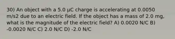 30) An object with a 5.0 μC charge is accelerating at 0.0050 m/s2 due to an electric field. If the object has a mass of 2.0 mg, what is the magnitude of the electric field? A) 0.0020 N/C B) -0.0020 N/C C) 2.0 N/C D) -2.0 N/C