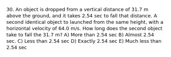 30. An object is dropped from a vertical distance of 31.7 m above the ground, and it takes 2.54 sec to fall that distance. A second identical object to launched from the same height, with a horizontal velocity of 64.0 m/s. How long does the second object take to fall the 31.7 m? A) More than 2.54 sec B) Almost 2.54 sec. C) Less than 2.54 sec D) Exactly 2.54 sec E) Much less than 2.54 sec