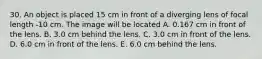 30. An object is placed 15 cm in front of a diverging lens of focal length -10 cm. The image will be located A. 0.167 cm in front of the lens. B. 3.0 cm behind the lens. C. 3.0 cm in front of the lens. D. 6.0 cm in front of the lens. E. 6.0 cm behind the lens.