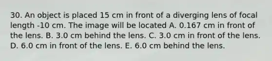 30. An object is placed 15 cm in front of a diverging lens of focal length -10 cm. The image will be located A. 0.167 cm in front of the lens. B. 3.0 cm behind the lens. C. 3.0 cm in front of the lens. D. 6.0 cm in front of the lens. E. 6.0 cm behind the lens.