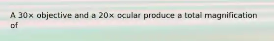 A 30× objective and a 20× ocular produce a total magnification of