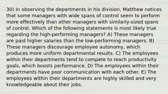 30) In observing the departments in his division, Matthew notices that some managers with wide spans of control seem to perform more effectively than other managers with similarly-sized spans of control. Which of the following statements is most likely true regarding the high-performing managers? A) These managers are paid higher salaries than the low-performing managers. B) These managers discourage employee autonomy, which produces more uniform departmental results. C) The employees within their departments tend to compete to reach productivity goals, which boosts performance. D) The employees within their departments have poor communication with each other. E) The employees within their departments are highly skilled and very knowledgeable about their jobs.