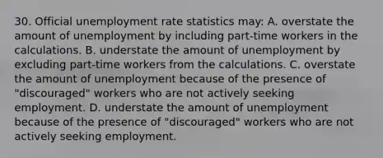 30. Official unemployment rate statistics may: A. overstate the amount of unemployment by including part-time workers in the calculations. B. understate the amount of unemployment by excluding part-time workers from the calculations. C. overstate the amount of unemployment because of the presence of "discouraged" workers who are not actively seeking employment. D. understate the amount of unemployment because of the presence of "discouraged" workers who are not actively seeking employment.