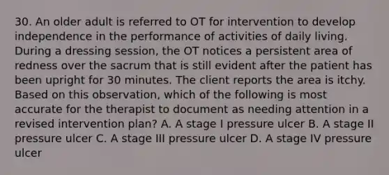 30. An older adult is referred to OT for intervention to develop independence in the performance of activities of daily living. During a dressing session, the OT notices a persistent area of redness over the sacrum that is still evident after the patient has been upright for 30 minutes. The client reports the area is itchy. Based on this observation, which of the following is most accurate for the therapist to document as needing attention in a revised intervention plan? A. A stage I pressure ulcer B. A stage II pressure ulcer C. A stage III pressure ulcer D. A stage IV pressure ulcer