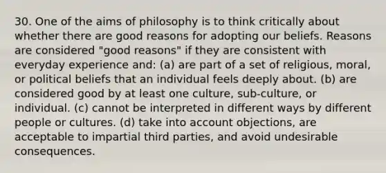 30. One of the aims of philosophy is to think critically about whether there are good reasons for adopting our beliefs. Reasons are considered "good reasons" if they are consistent with everyday experience and: (a) are part of a set of religious, moral, or political beliefs that an individual feels deeply about. (b) are considered good by at least one culture, sub-culture, or individual. (c) cannot be interpreted in different ways by different people or cultures. (d) take into account objections, are acceptable to impartial third parties, and avoid undesirable consequences.