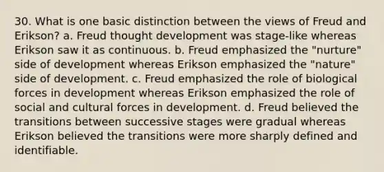 30. What is one basic distinction between the views of Freud and Erikson? a. Freud thought development was stage-like whereas Erikson saw it as continuous. b. Freud emphasized the "nurture" side of development whereas Erikson emphasized the "nature" side of development. c. Freud emphasized the role of biological forces in development whereas Erikson emphasized the role of social and cultural forces in development. d. Freud believed the transitions between successive stages were gradual whereas Erikson believed the transitions were more sharply defined and identifiable.