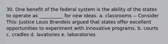 30. One benefit of the federal system is the ability of the states to operate as __________ for new ideas. a. classrooms -- Consider This: Justice Louis Brandeis argued that states offer excellent opportunities to experiment with innovative programs. b. courts c. cradles d. lavatories e. laboratories