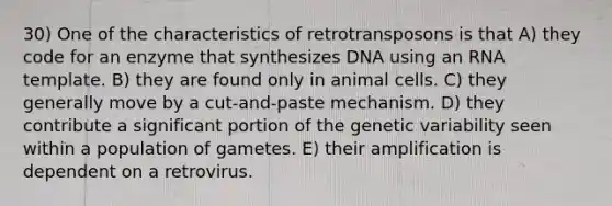 30) One of the characteristics of retrotransposons is that A) they code for an enzyme that synthesizes DNA using an RNA template. B) they are found only in animal cells. C) they generally move by a cut-and-paste mechanism. D) they contribute a significant portion of the genetic variability seen within a population of gametes. E) their amplification is dependent on a retrovirus.