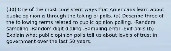 (30) One of the most consistent ways that Americans learn about public opinion is through the taking of polls. (a) Describe three of the following terms related to public opinion polling. -Random sampling -Random digit dialing -Sampling error -Exit polls (b) Explain what public opinion polls tell us about levels of trust in government over the last 50 years.