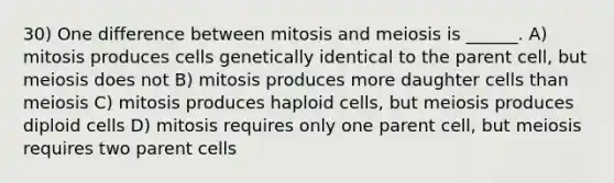 30) One difference between mitosis and meiosis is ______. A) mitosis produces cells genetically identical to the parent cell, but meiosis does not B) mitosis produces more daughter cells than meiosis C) mitosis produces haploid cells, but meiosis produces diploid cells D) mitosis requires only one parent cell, but meiosis requires two parent cells