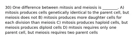 30) One difference between mitosis and meiosis is ________. A) mitosis produces cells genetically identical to the parent cell, but meiosis does not B) mitosis produces more daughter cells for each division than meiosis C) mitosis produces haploid cells, but meiosis produces diploid cells D) mitosis requires only one parent cell, but meiosis requires two parent cells