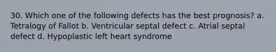 30. Which one of the following defects has the best prognosis? a. Tetralogy of Fallot b. Ventricular septal defect c. Atrial septal defect d. Hypoplastic left heart syndrome