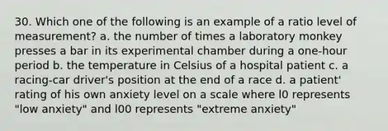 30. Which one of the following is an example of a ratio level of measurement? a. the number of times a laboratory monkey presses a bar in its experimental chamber during a one-hour period b. the temperature in Celsius of a hospital patient c. a racing-car driver's position at the end of a race d. a patient' rating of his own anxiety level on a scale where l0 represents "low anxiety" and l00 represents "extreme anxiety"