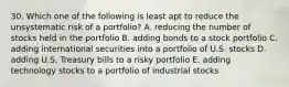 30. Which one of the following is least apt to reduce the unsystematic risk of a portfolio? A. reducing the number of stocks held in the portfolio B. adding bonds to a stock portfolio C. adding international securities into a portfolio of U.S. stocks D. adding U.S. Treasury bills to a risky portfolio E. adding technology stocks to a portfolio of industrial stocks