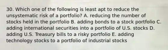 30. Which one of the following is least apt to reduce the unsystematic risk of a portfolio? A. reducing the number of stocks held in the portfolio B. adding bonds to a stock portfolio C. adding international securities into a portfolio of U.S. stocks D. adding U.S. Treasury bills to a risky portfolio E. adding technology stocks to a portfolio of industrial stocks