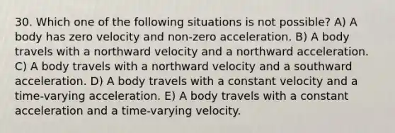 30. Which one of the following situations is not possible? A) A body has zero velocity and non-zero acceleration. B) A body travels with a northward velocity and a northward acceleration. C) A body travels with a northward velocity and a southward acceleration. D) A body travels with a constant velocity and a time-varying acceleration. E) A body travels with a constant acceleration and a time-varying velocity.