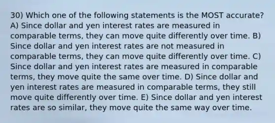 30) Which one of the following statements is the MOST accurate? A) Since dollar and yen interest rates are measured in comparable terms, they can move quite differently over time. B) Since dollar and yen interest rates are not measured in comparable terms, they can move quite differently over time. C) Since dollar and yen interest rates are measured in comparable terms, they move quite the same over time. D) Since dollar and yen interest rates are measured in comparable terms, they still move quite differently over time. E) Since dollar and yen interest rates are so similar, they move quite the same way over time.