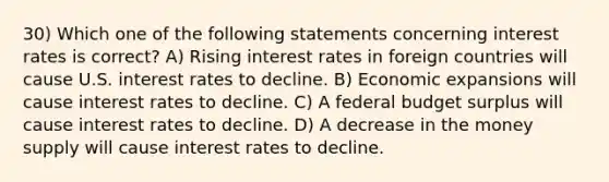 30) Which one of the following statements concerning interest rates is correct? A) Rising interest rates in foreign countries will cause U.S. interest rates to decline. B) Economic expansions will cause interest rates to decline. C) A federal budget surplus will cause interest rates to decline. D) A decrease in the money supply will cause interest rates to decline.