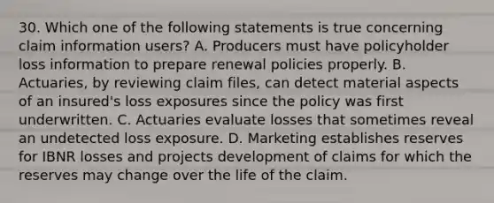 30. Which one of the following statements is true concerning claim information users? A. Producers must have policyholder loss information to prepare renewal policies properly. B. Actuaries, by reviewing claim files, can detect material aspects of an insured's loss exposures since the policy was first underwritten. C. Actuaries evaluate losses that sometimes reveal an undetected loss exposure. D. Marketing establishes reserves for IBNR losses and projects development of claims for which the reserves may change over the life of the claim.