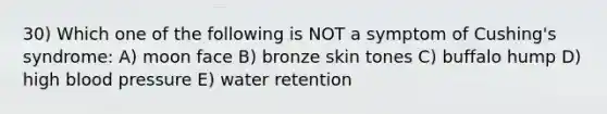 30) Which one of the following is NOT a symptom of Cushing's syndrome: A) moon face B) bronze skin tones C) buffalo hump D) high blood pressure E) water retention
