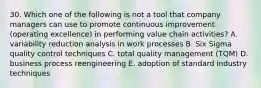 30. Which one of the following is not a tool that company managers can use to promote continuous improvement (operating excellence) in performing value chain activities? A. variability reduction analysis in work processes B. Six Sigma quality control techniques C. total quality management (TQM) D. business process reengineering E. adoption of standard industry techniques