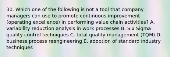 30. Which one of the following is not a tool that company managers can use to promote continuous improvement (operating excellence) in performing value chain activities? A. variability reduction analysis in work processes B. Six Sigma quality control techniques C. total quality management (TQM) D. business process reengineering E. adoption of standard industry techniques