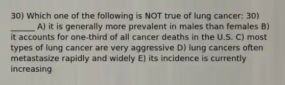 30) Which one of the following is NOT true of lung cancer: 30) ______ A) it is generally more prevalent in males than females B) i<a href='https://www.questionai.com/knowledge/k7x83BRk9p-t-accounts' class='anchor-knowledge'>t accounts</a> for one-third of all cancer deaths in the U.S. C) most types of lung cancer are very aggressive D) lung cancers often metastasize rapidly and widely E) its incidence is currently increasing