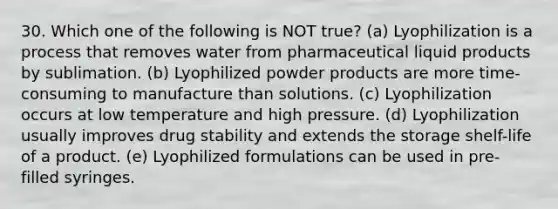 30. Which one of the following is NOT true? (a) Lyophilization is a process that removes water from pharmaceutical liquid products by sublimation. (b) Lyophilized powder products are more time-consuming to manufacture than solutions. (c) Lyophilization occurs at low temperature and high pressure. (d) Lyophilization usually improves drug stability and extends the storage shelf-life of a product. (e) Lyophilized formulations can be used in pre-filled syringes.