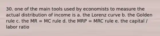 30. one of the main tools used by economists to measure the actual distribution of income is a. the Lorenz curve b. the Golden rule c. the MR = MC rule d. the MRP = MRC rule e. the capital / labor ratio