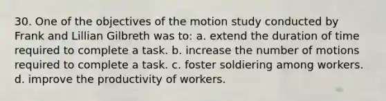 30. One of the objectives of the motion study conducted by Frank and Lillian Gilbreth was to: a. extend the duration of time required to complete a task. b. increase the number of motions required to complete a task. c. foster soldiering among workers. d. improve the productivity of workers.