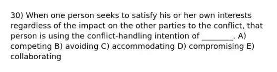 30) When one person seeks to satisfy his or her own interests regardless of the impact on the other parties to the conflict, that person is using the conflict-handling intention of ________. A) competing B) avoiding C) accommodating D) compromising E) collaborating