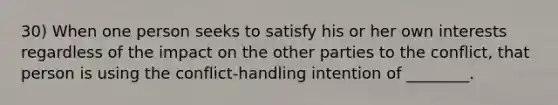 30) When one person seeks to satisfy his or her own interests regardless of the impact on the other parties to the conflict, that person is using the conflict-handling intention of ________.