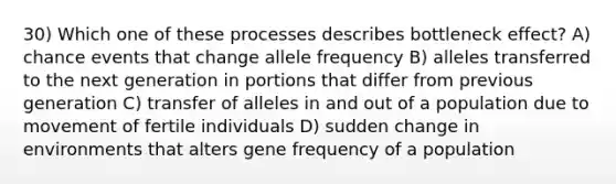 30) Which one of these processes describes bottleneck effect? A) chance events that change allele frequency B) alleles transferred to the next generation in portions that differ from previous generation C) transfer of alleles in and out of a population due to movement of fertile individuals D) sudden change in environments that alters gene frequency of a population