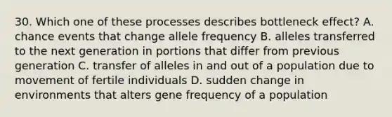 30. Which one of these processes describes bottleneck effect? A. chance events that change allele frequency B. alleles transferred to the next generation in portions that differ from previous generation C. transfer of alleles in and out of a population due to movement of fertile individuals D. sudden change in environments that alters gene frequency of a population