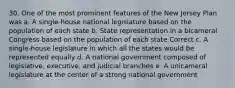 30. One of the most prominent features of the New Jersey Plan was a. A single-house national legislature based on the population of each state b. State representation in a bicameral Congress based on the population of each state Correct c. A single-house legislature in which all the states would be represented equally d. A national government composed of legislative, executive, and judicial branches e. A unicameral legislature at the center of a strong national government