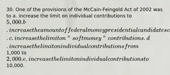 30. One of the provisions of the McCain-Feingold Act of 2002 was to a. increase the limit on individual contributions to 5,000. b. increase the amount of federal money presidential candidates can spend. c. increase the limit on "soft money" contributions. d. increase the limit on individual contributions from1,000 to2,000. e. increase the limit on individual contributions to10,000.