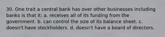 30. One trait a central bank has over other businesses including banks is that it: a. receives all of its funding from the government. b. can control the size of its balance sheet. c. doesn't have stockholders. d. doesn't have a board of directors.