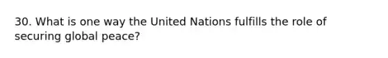 30. What is one way the United Nations fulfills the role of securing global peace?