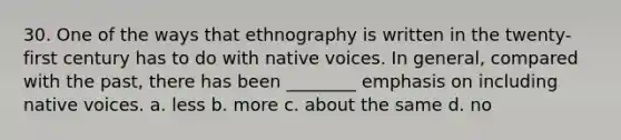 30. One of the ways that ethnography is written in the twenty-first century has to do with native voices. In general, compared with the past, there has been ________ emphasis on including native voices. a. less b. more c. about the same d. no