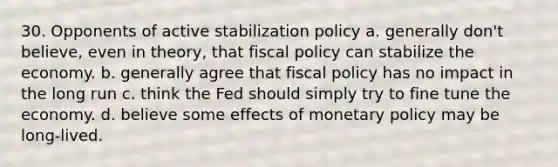 30. Opponents of active stabilization policy a. generally don't believe, even in theory, that fiscal policy can stabilize the economy. b. generally agree that fiscal policy has no impact in the long run c. think the Fed should simply try to fine tune the economy. d. believe some effects of monetary policy may be long-lived.